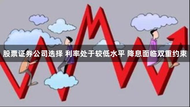 股票证券公司选择 利率处于较低水平 降息面临双重约束