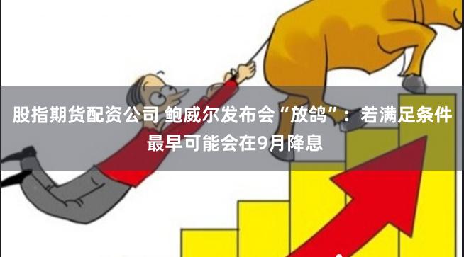 股指期货配资公司 鲍威尔发布会“放鸽”：若满足条件 最早可能会在9月降息