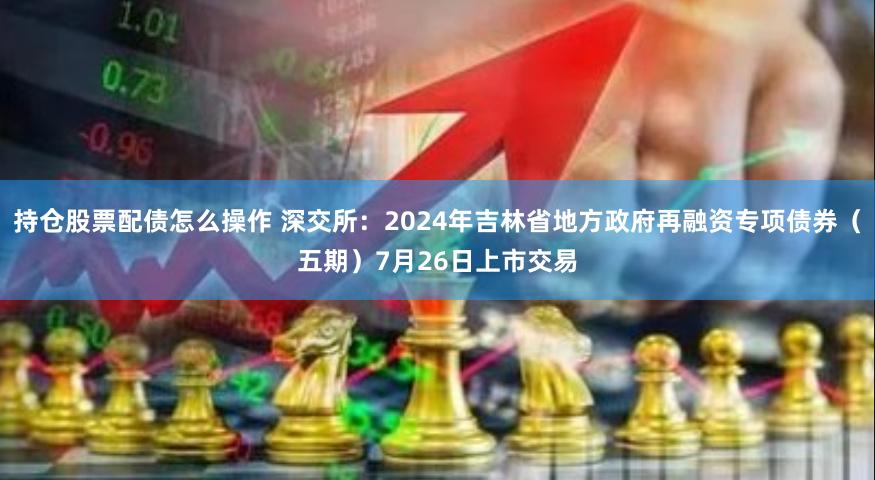 持仓股票配债怎么操作 深交所：2024年吉林省地方政府再融资专项债券（五期）7月26日上市交易