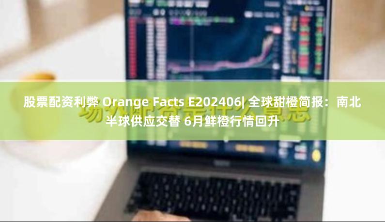 股票配资利弊 Orange Facts E202406| 全球甜橙简报：南北半球供应交替 6月鲜橙行情回升