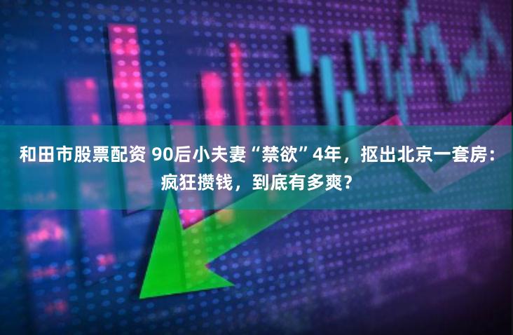 和田市股票配资 90后小夫妻“禁欲”4年，抠出北京一套房：疯狂攒钱，到底有多爽？