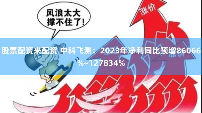 股票配资来配资 中科飞测：2023年净利同比预增86066%~127834%