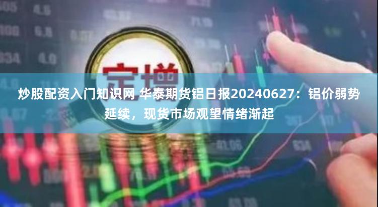 炒股配资入门知识网 华泰期货铝日报20240627：铝价弱势延续，现货市场观望情绪渐起