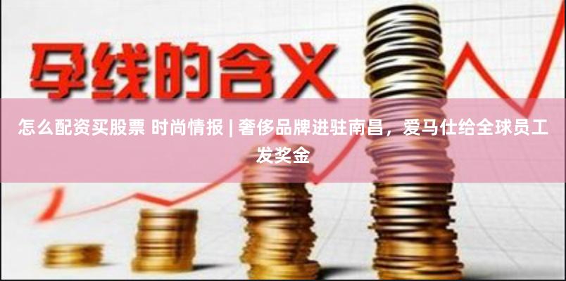 怎么配资买股票 时尚情报 | 奢侈品牌进驻南昌，爱马仕给全球员工发奖金