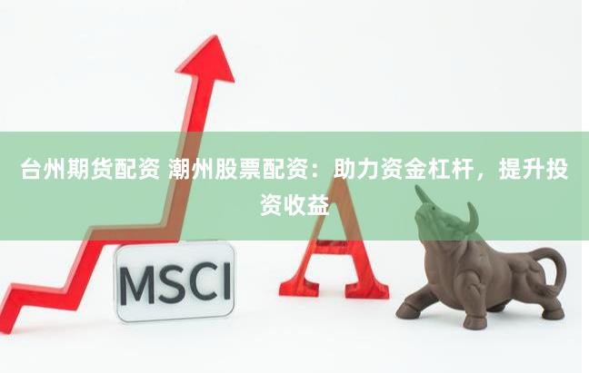 台州期货配资 潮州股票配资：助力资金杠杆，提升投资收益