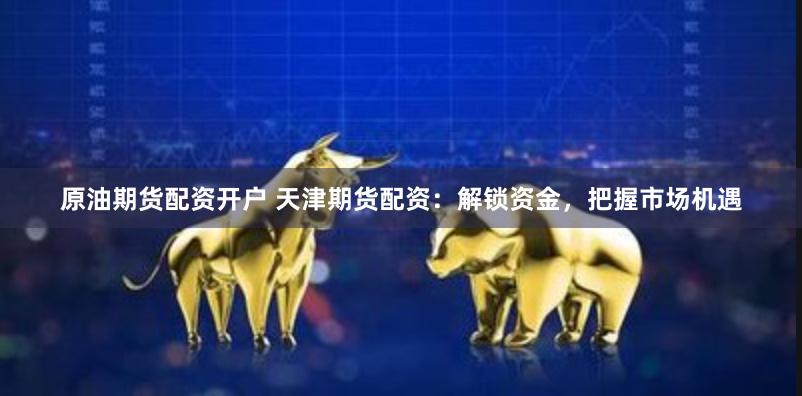 原油期货配资开户 天津期货配资：解锁资金，把握市场机遇