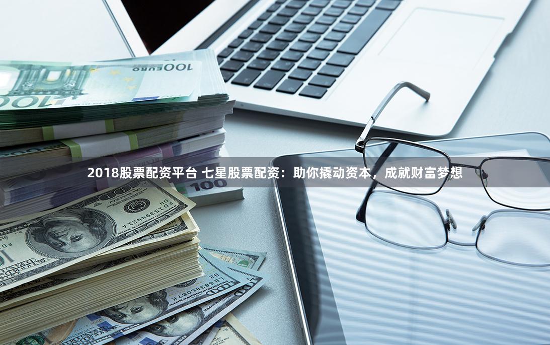 2018股票配资平台 七星股票配资：助你撬动资本，成就财富梦想