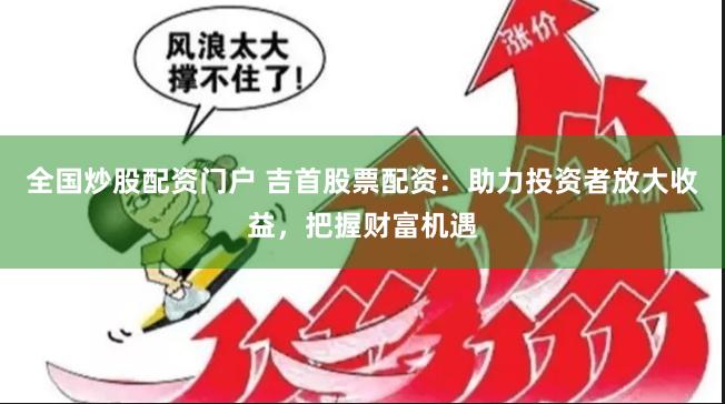 全国炒股配资门户 吉首股票配资：助力投资者放大收益，把握财富机遇