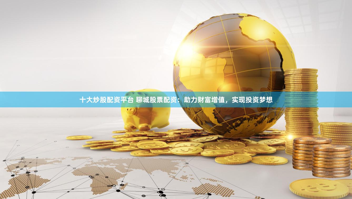十大炒股配资平台 聊城股票配资：助力财富增值，实现投资梦想