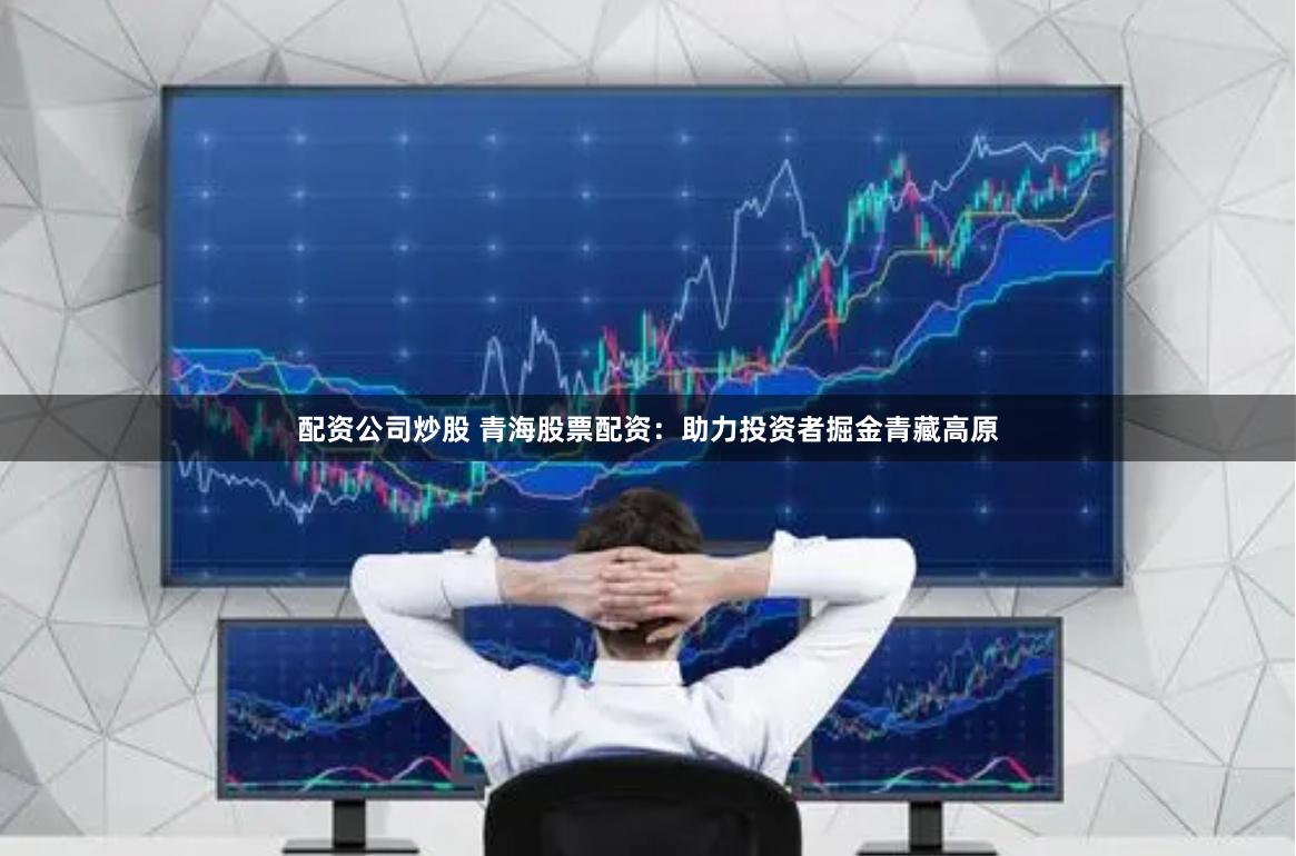 配资公司炒股 青海股票配资：助力投资者掘金青藏高原