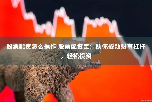 股票配资怎么操作 股票配资宝：助你撬动财富杠杆，轻松投资